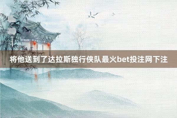 将他送到了达拉斯独行侠队最火bet投注网下注