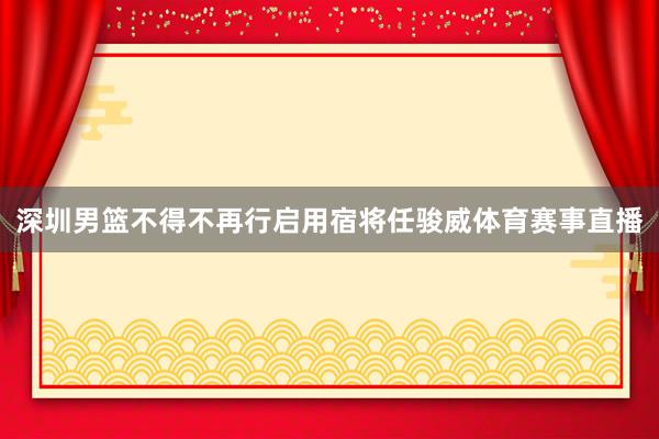 深圳男篮不得不再行启用宿将任骏威体育赛事直播